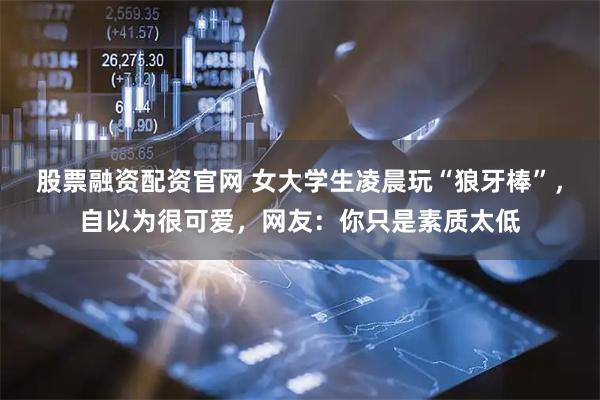 股票融资配资官网 女大学生凌晨玩“狼牙棒”，自以为很可爱，网友：你只是素质太低