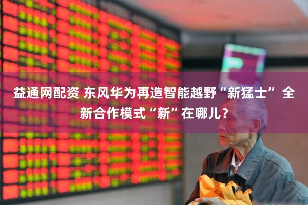 益通网配资 东风华为再造智能越野“新猛士” 全新合作模式“新”在哪儿？