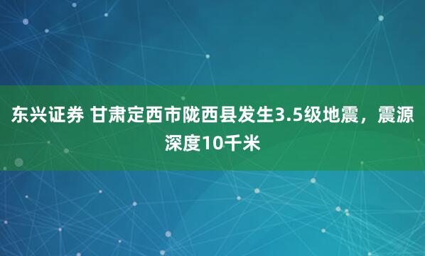 东兴证券 甘肃定西市陇西县发生3.5级地震，震源深度10千米