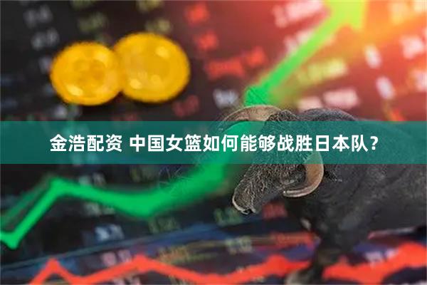 金浩配资 中国女篮如何能够战胜日本队？
