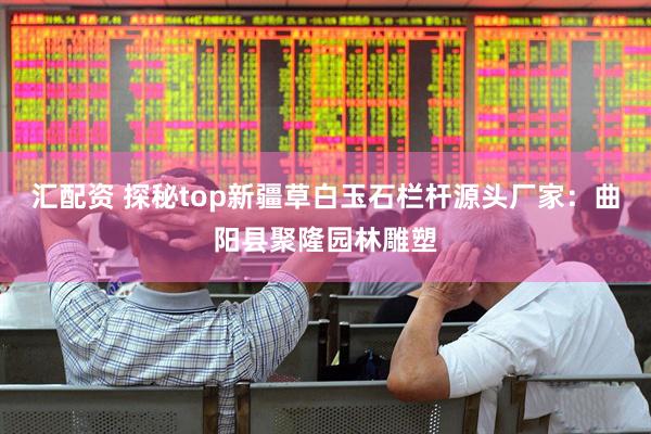 汇配资 探秘top新疆草白玉石栏杆源头厂家：曲阳县聚隆园林雕塑