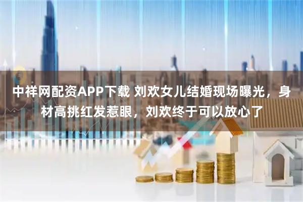 中祥网配资APP下载 刘欢女儿结婚现场曝光，身材高挑红发惹眼，刘欢终于可以放心了