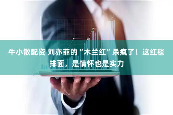 牛小散配资 刘亦菲的“木兰红”杀疯了！这红毯排面，是情怀也是实力
