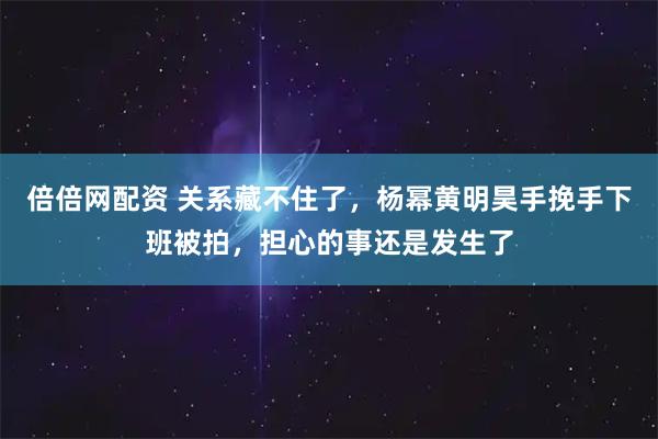 倍倍网配资 关系藏不住了，杨幂黄明昊手挽手下班被拍，担心的事还是发生了