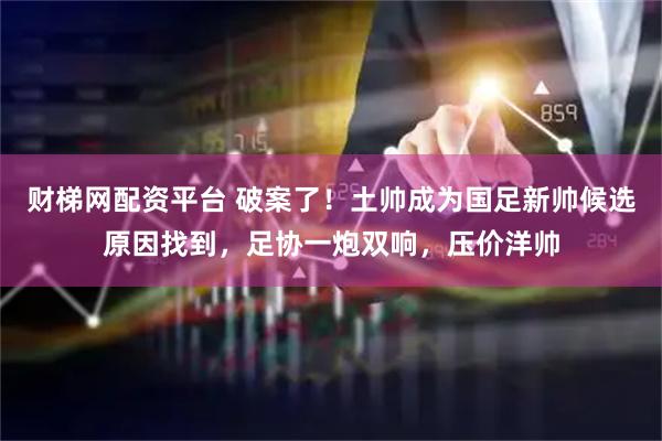 财梯网配资平台 破案了！土帅成为国足新帅候选原因找到，足协一炮双响，压价洋帅