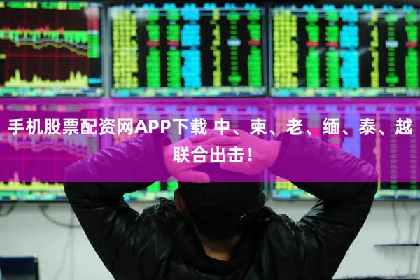手机股票配资网APP下载 中、柬、老、缅、泰、越 联合出击！