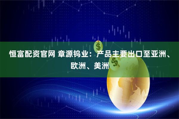 恒富配资官网 章源钨业：产品主要出口至亚洲、欧洲、美洲