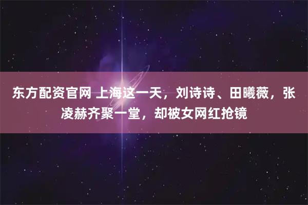 东方配资官网 上海这一天，刘诗诗、田曦薇，张凌赫齐聚一堂，却被女网红抢镜