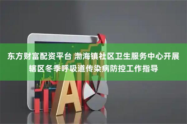 东方财富配资平台 渤海镇社区卫生服务中心开展辖区冬季呼吸道传染病防控工作指导