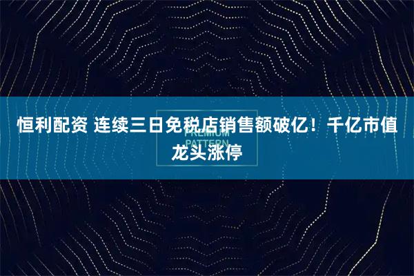 恒利配资 连续三日免税店销售额破亿！千亿市值龙头涨停