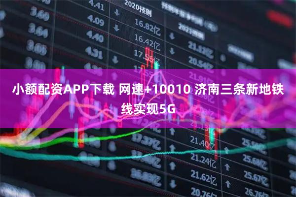 小额配资APP下载 网速+10010 济南三条新地铁线实现5G