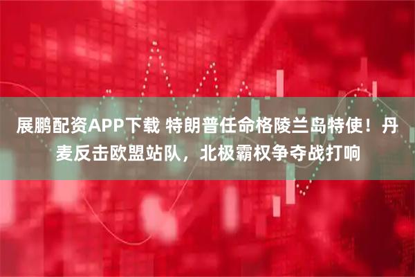 展鹏配资APP下载 特朗普任命格陵兰岛特使！丹麦反击欧盟站队，北极霸权争夺战打响