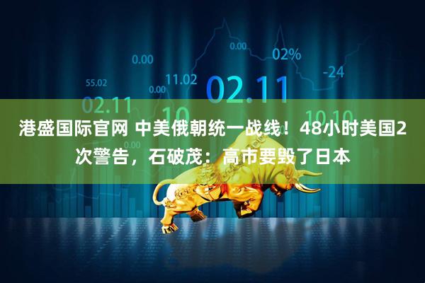 港盛国际官网 中美俄朝统一战线！48小时美国2次警告，石破茂：高市要毁了日本