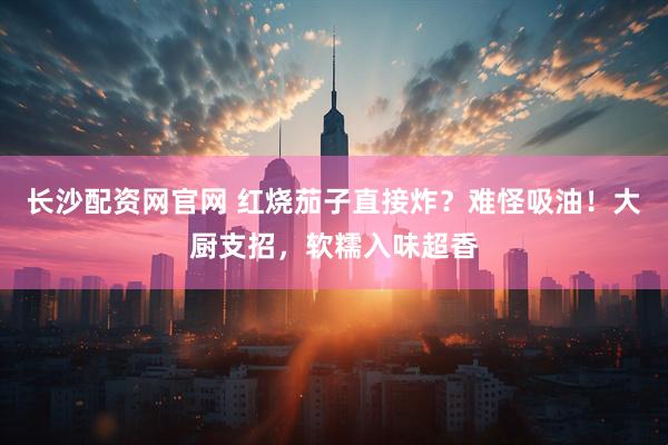 长沙配资网官网 红烧茄子直接炸？难怪吸油！大厨支招，软糯入味超香