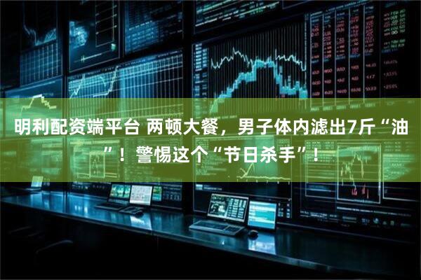 明利配资端平台 两顿大餐，男子体内滤出7斤“油”！警惕这个“节日杀手”！