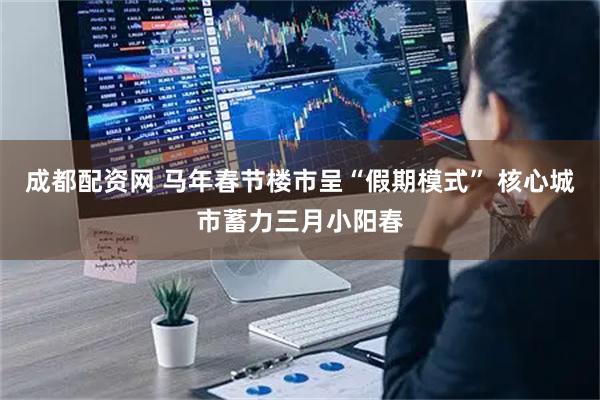成都配资网 马年春节楼市呈“假期模式” 核心城市蓄力三月小阳春